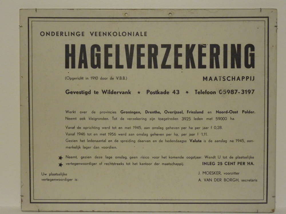 kartonnen plaat met opdruk Onderlinge Veenkoloniale Hagelverzekering ( opgericht in 1910 door de V.B.B.) maatschappij gevestigd te Wildervank Postkade 43 telefoon 05987-3197 Werkt over de provincies groningen , Drenthe , Overijssel , Friesland en Noord - Oost Polder. neemt ook kleigronden . tot de verzekering zijn toegetreden 3925 leden met 59000ha. vanaf de oprichting werd tot en met 1945 , aan omslag geheven per ha. per jaar F 0.28. Vanaf 1946 tot en met 1956 werd aan omslag geheven per ha. per jaar F 1.11. gezien het ledenaantal en de spreidng daarvan en de hedendaagse Valuta is de aanslag na 1945 , aanmerkelijk lager dan voordien.neemt gezien deze lage omslag , geen risico voor het komende oogstjaar wendt u tot de plaatselijke vertegenwoordiger of rechtstreeks tot het kantoor der maatschappij.inleg 25 cent per ha.uw plaatselijke vertegenwoordiger is : j.moesker , voorzitter a. van der borgh , secretaris.