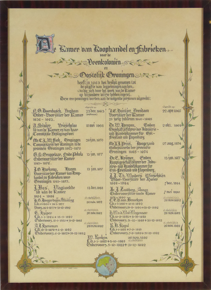Rechthoekige gekalligrafeerde stuk papier in houten lijst met kartonnen achterkant en ophanging van ijzerdraad, aan voorkant in het midden onder afbeelding wereldbol met provincie Groningen en deel Duitsland (Ost Friesland), in de onder hoeken een soort mattenklopper, blauwe opstaande pijl met kronkel erin, omgeven door een goudkleurig fond, omwikkeld met rank en bladmotieven, ontspruitend aan de onderkant. In het midden gekalligrafeerde tekst:  De Kamer van Koophandel en fabrieken voor de Veenkoloniën en Oostelijk Groningen heeft in 1963  het besluit genomen tot de uitgifte van legpenningen aan hen die zich voor het werk van de Kamer op bijzondere wijze hebben ingezet. Deze legpenningen werden aan de volgende personen uitgereikt: N.G. Doornbosch Veendam uitgereikt op: 23 dec 1963 Onder – Voorzitter der Kamer 1936 – 1962 A.Sluiter, Vriescheloo 10 mei 1966 Lid van de Kamer en van haar Commissie Vestigingswet Mr. C.L.M.Fock, Groningen 28  jan 1970 Commissaris der Koningin in de provincie Groningen 1962 – 1970 G.S.Gruppelaar Oude Pekela 13 jan 1977 Onder – Voorzitter der Kamer 1961 - 1977 J.G.Harkema Haren Voorzitter der Kamer van Koophandel en fabrieken voor Groningen 1951 – 1975 J.Bos Vlagtwedde 13 dec 1988 Lid van de Kamer 1964 – 1988 H.G.Hogerduijn Strating uit erkentelijkheid 25 nov 1992 lid 1-1-1954 + 14-1-1977 Voorz. 14-1-1977 + 31-12-1992 G.Kuiper uit erkentelijkheid 25 no 1992 Lid 1-1-1964 + 15-01-1980 Ondervoorz. 15-01-1980 + 31-12-1992  G.J.Koeneman uit erkentelijkheid 25 nov 1992 Lid 19-6-1978 + 4-2-1982 Ondervoorz 4-2-1982 + 31-12-1992
J.C.Duintjer Veendam uitgereikt op 22 apr 1965 Voorzitter der Kamer 25 jarig jubileum 1940-1965 Mr.W.Hempen Emden 2 okt 1969 Geschäftsfürer der Industrie und Handelskammer fur Ost Friesland und Papenburg Mr. J.J.Prins Hoogezand 27 aug 1974 Gedeputeerde der provincie Groningen 1965-1974 Dr.F.Krömer Groningen Emden 13 jan 1977 Hauptgeschäftsfürer der Industrie und Handelskammer fur Ost- Friesland und Papenburg J.J.Th.Wanders Winschoten Onder – Voorzitter der Kamer 1968-1984 7 dec 1984 Ir.J.Zandberg,Annen Ondervoorzitter van de Kamer 7 mei 1990 1978-1990 C.C.H.van Bennekom Lid 1-1-980 + 19-6-1990 Ondervoorz 19-6-1980 +m 31-12-1992 uit erkentelijkheid 26 nov 1992 H.M.v.d.Wal – Wagenaar uit erkentelijkheid 26 nov 1992 Lid 10-2-1983 + 5-10-1988 Ondervoorz.5-10-1988 + 31-12-192 R.H.Kugul uit erkentelijkheid 26 nov 1992 Lid 1-1-1985 + 7-9-1989 Ondervoorz 7-8-1989 + 31-12-1992 W.Renken Lid 1-1-1985 + 5-10-1989 Ondervoorz 5-10-1989 + 31-12-1992 , aan onderkant gesigneerd ontwerp en uitvoering : Jaap Geerling 1977 05987-14830.